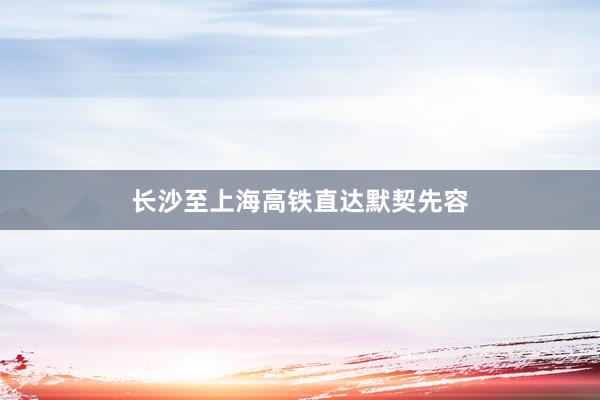 长沙至上海高铁直达默契先容