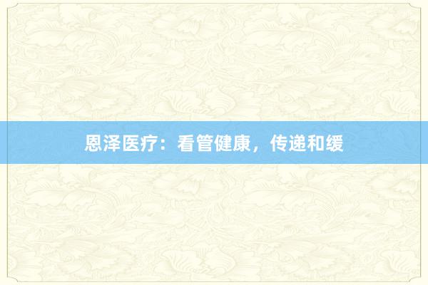 恩泽医疗：看管健康，传递和缓