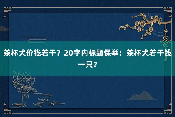 茶杯犬价钱若干？20字内标题保举：茶杯犬若干钱一只？